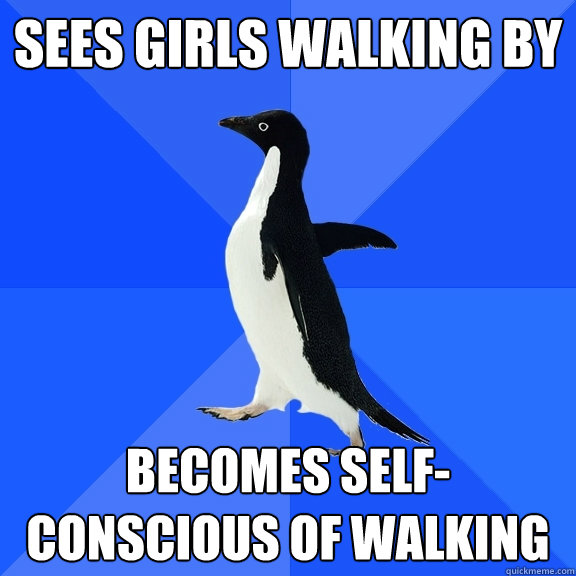 Sees girls walking by Becomes self-conscious of walking  Socially Awkward Penguin