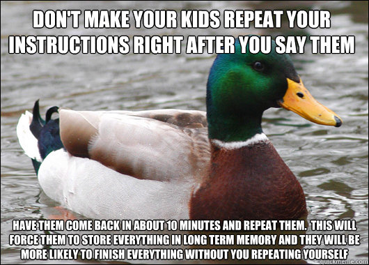 don't make your kids repeat your instructions right after you say them have them come back in about 10 minutes and repeat them.  This will force them to store everything in long term memory and they will be more likely to finish everything without you rep  Actual Advice Mallard