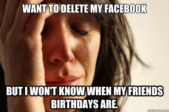 Want to delete my Facebook but I won't know when my friends birthdays are.  First World Problems