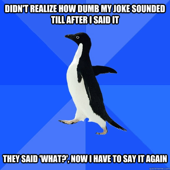 didn't realize how dumb my joke sounded till after i said it they said 'what?', now I have to say it again  Socially Awkward Penguin