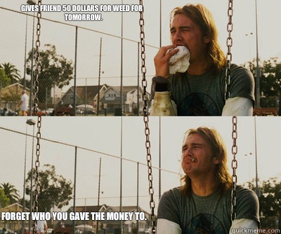 Gives friend 50 dollars for weed for tomorrow. Forget who you gave the money to.  First World Stoner Problems