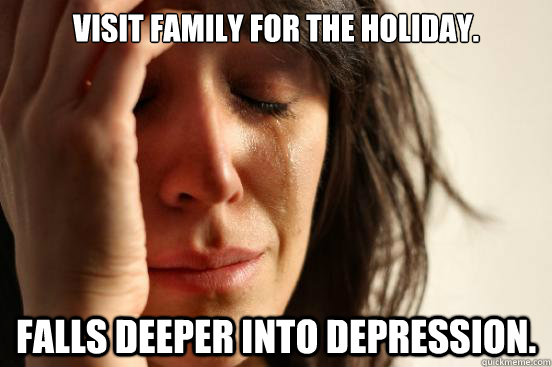 Visit family for the hoLIDAY. Falls deeper into depression. - Visit family for the hoLIDAY. Falls deeper into depression.  First World Problems