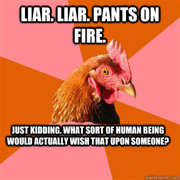 liar. liar. pants on fire. just kidding. what sort of human being would actually wish that upon someone? - liar. liar. pants on fire. just kidding. what sort of human being would actually wish that upon someone?  Anti-Joke Chicken