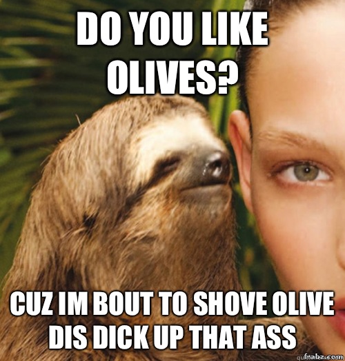 Do You Like Olives? Cuz im bout to shove olive dis dick up that ass  rape sloth