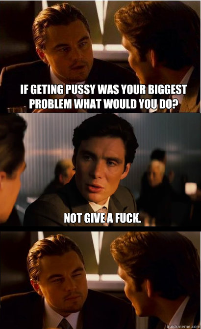 if geting pussy was your biggest problem what would you do? Not give a fuck.  Inception Meme