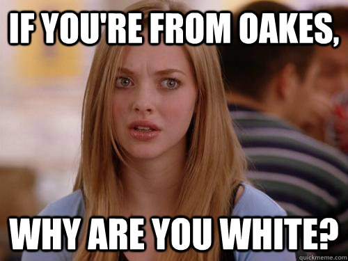 if you're from oakes, why are you white?  MEAN GIRLS KAREN