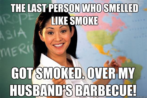 the last person who smelled like smoke Got smoked. Over my husband's barbecue!  Unhelpful High School Teacher