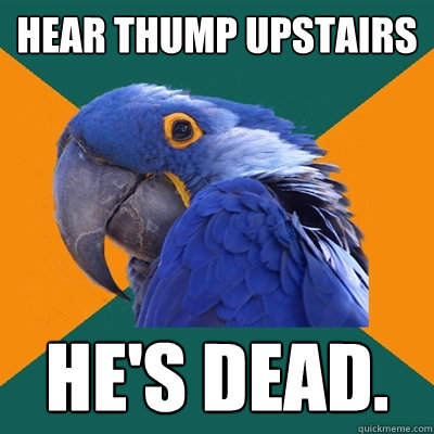 Hear thump upstairs he's dead.  Paranoid Parrot