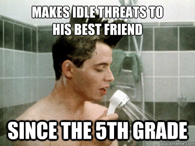 makes idle threats to 
his best friend since the 5th grade  Scumbag Ferris Bueller