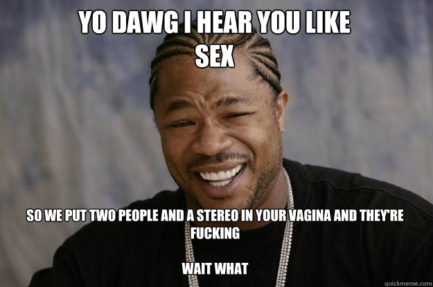 YO DAWG I HEAR YOU LIKE 
SEX SO WE PUT TWO PEOPLE AND A STEREO IN YOUR VAGINA AND THEY'RE FUCKING

wait what  Xzibit meme