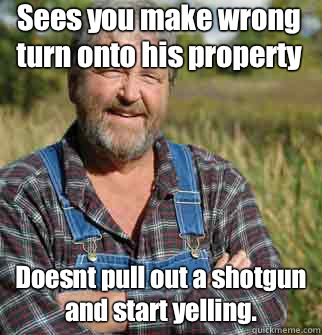 Sees you make wrong turn onto his property Doesnt pull out a shotgun and start yelling.  Good Guy Farmer
