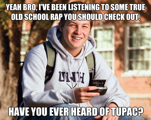 yeah Bro, I've been listening to some true old school rap you should check out. Have you ever Heard of Tupac?  College Freshman