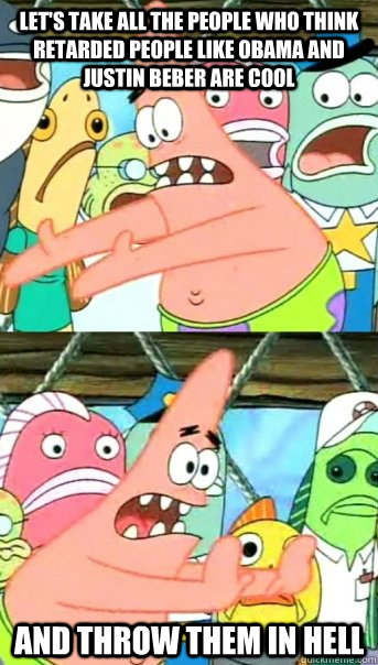 Let's take all the people who think Retarded people like Obama and Justin Beber are cool and throw them in Hell  Push it somewhere else Patrick