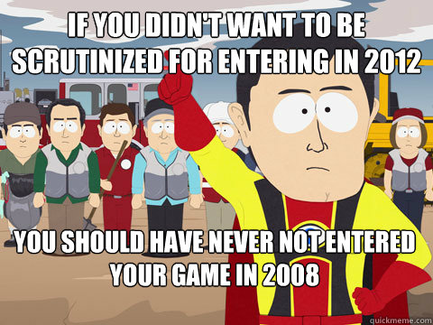 If you didn't want to be scrutinized for entering in 2012 you should have never not entered your game in 2008 - If you didn't want to be scrutinized for entering in 2012 you should have never not entered your game in 2008  Captain Hindsight