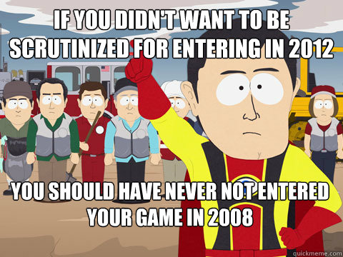 If you didn't want to be scrutinized for entering in 2012 you should have never not entered your game in 2008  Captain Hindsight