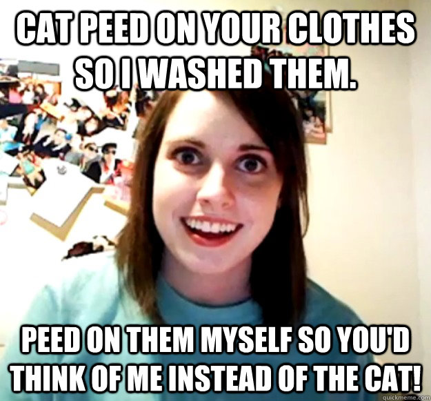 Cat peed on your clothes so I washed them.  Peed on them myself so you'd think of me instead of the cat!  Overly Attached Girlfriend