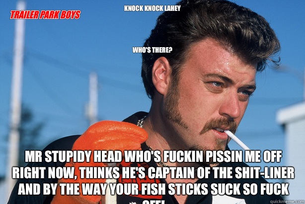 Knock knock lahey




Who's there?  Mr stupidy head who's fuckin pissin me off right now, thinks he's captain of the shit-liner and by the way your fish sticks suck so fuck off!  Ricky Trailer Park Boys