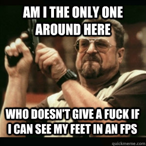 Am i the only one around here who doesn't give a fuck if i can see my feet in an fps - Am i the only one around here who doesn't give a fuck if i can see my feet in an fps  Misc