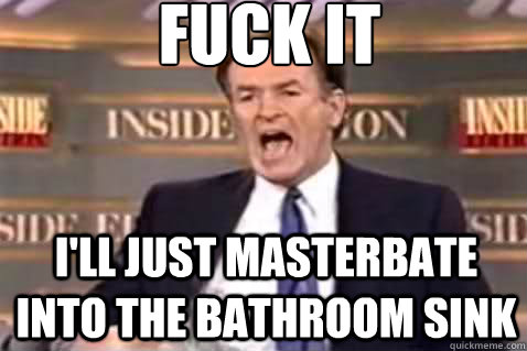 fuck it I'll just masterbate into the bathroom sink  Fuck It Bill OReilly