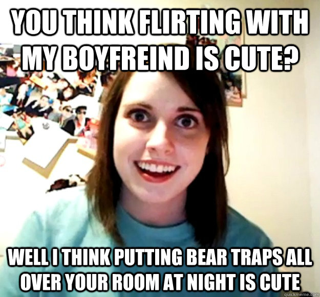 you think flirting with my boyfreind is cute? well i think putting bear traps all over your room at night is cute  Overly Attached Girlfriend
