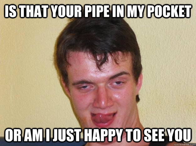 Is that your pipe in my pocket or am i just happy to see you  