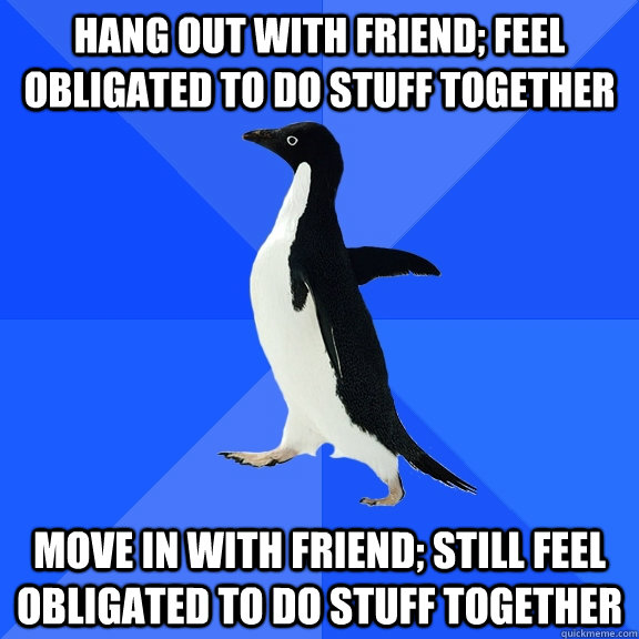 Hang out with friend; feel obligated to do stuff together move in with friend; still feel obligated to do stuff together  Socially Awkward Penguin