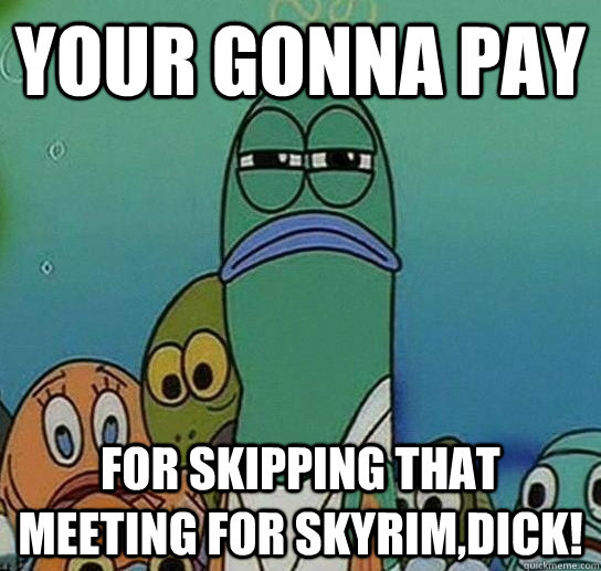 your gonna pay  for skipping that meeting for skyrim,dick!  Serious fish SpongeBob