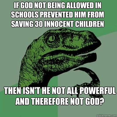 if god not being allowed in schools prevented him from saving 30 innocent children then isn't he not all powerful and therefore not god?  - if god not being allowed in schools prevented him from saving 30 innocent children then isn't he not all powerful and therefore not god?   Philosorapter
