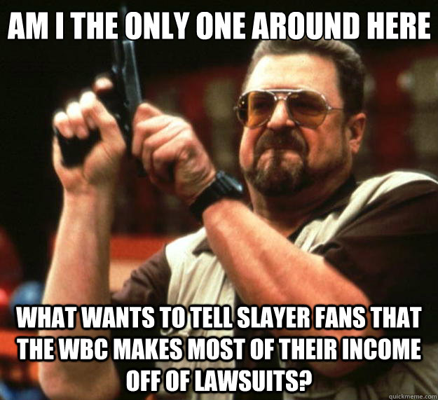 Am I the only one around here What wants to tell Slayer Fans that the WBC makes most of their income off of lawsuits?  Big Lebowski