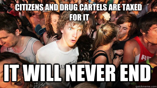 citizens and drug cartels are taxed
 for it it will never end  Sudden Clarity Clarence