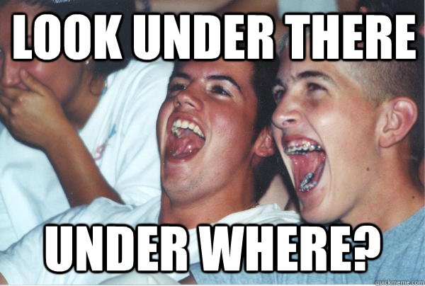 Look under there Under where?  Immature High Schoolers