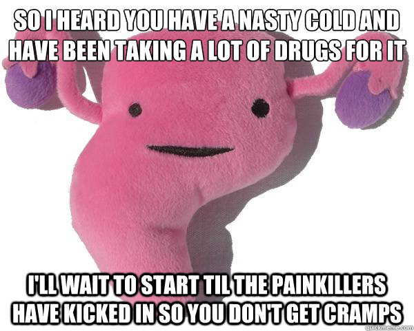 so i heard you have a nasty cold and have been taking a lot of drugs for it
 I'll wait to start til the painkillers have kicked in so you don't get cramps - so i heard you have a nasty cold and have been taking a lot of drugs for it
 I'll wait to start til the painkillers have kicked in so you don't get cramps  Good Guy Uterus