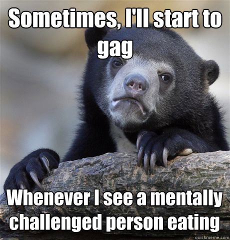 Sometimes, I'll start to gag Whenever I see a mentally challenged person eating  Confession Bear