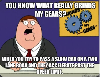 you know what really grinds my gears? When you try to pass a slow car on a two lane road and they accelerate past the speed limit.  Grinds my gears