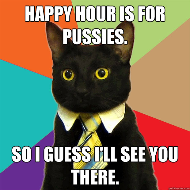 Happy Hour is for pussies. so i guess i'll see you there.  Business Cat