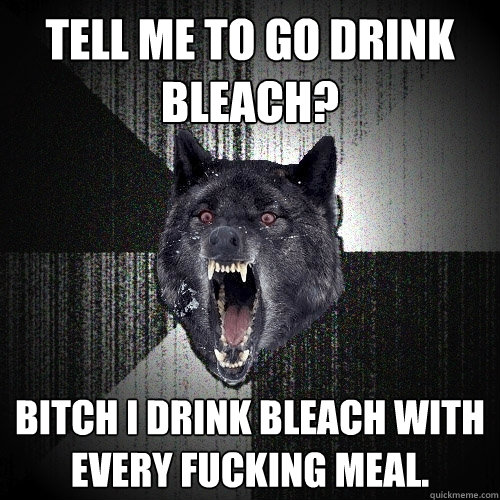 Tell me to go drink bleach? Bitch I drink bleach with every fucking meal.  Insanity Wolf