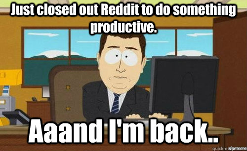 Just closed out Reddit to do something productive. Aaand I'm back..  anditsgone