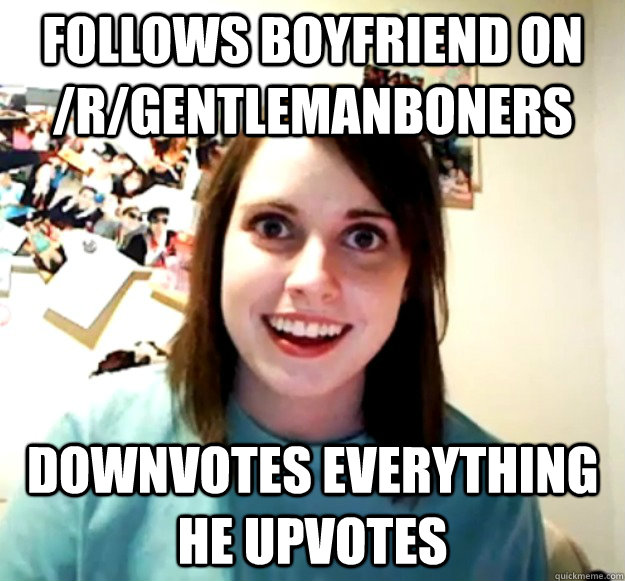 Follows boyfriend on /r/GentlemanBoners downvotes everything he upvotes  Overly Attached Girlfriend