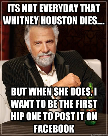 Its not everyday that whitney houston dies.... But when she does, I want to be the first hip one to post it on facebook  The Most Interesting Man In The World