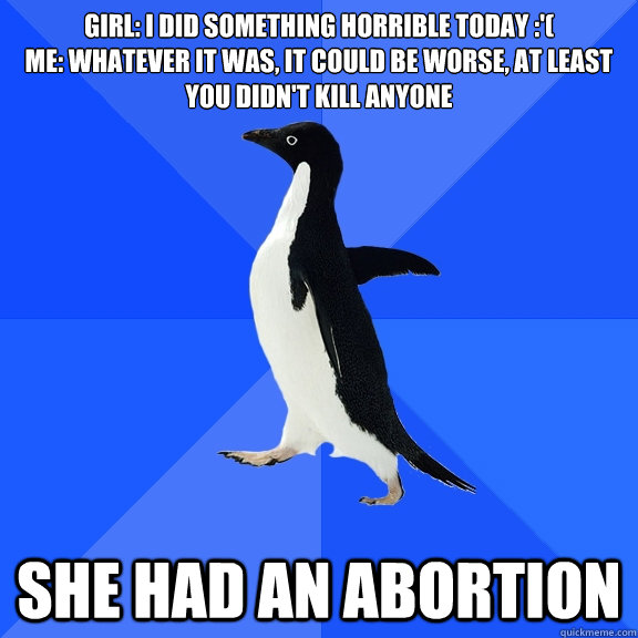 Girl: I did something horrible today :'(
Me: Whatever it was, it could be worse, at least you didn't kill anyone she had an abortion - Girl: I did something horrible today :'(
Me: Whatever it was, it could be worse, at least you didn't kill anyone she had an abortion  Socially Awkward Penguin