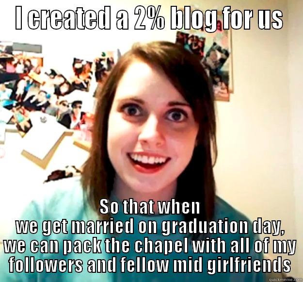 I CREATED A 2% BLOG FOR US SO THAT WHEN WE GET MARRIED ON GRADUATION DAY, WE CAN PACK THE CHAPEL WITH ALL OF MY FOLLOWERS AND FELLOW MID GIRLFRIENDS Overly Attached Girlfriend