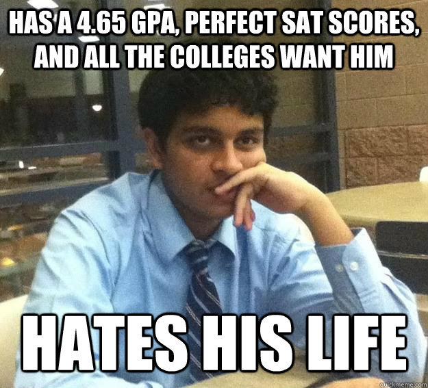 Has a 4.65 GPA, perfect sat scores, and all the colleges want him Hates his life - Has a 4.65 GPA, perfect sat scores, and all the colleges want him Hates his life  First world sameer problems