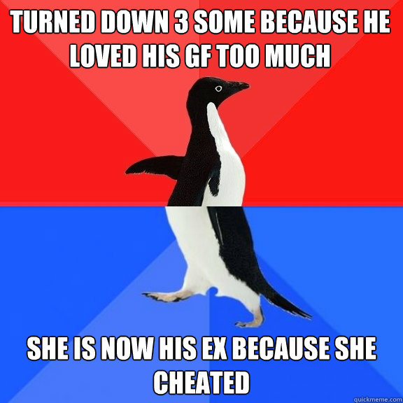 turned down 3 some because he loved his gf too much She is now his ex because she cheated  Socially Awksome Penguin