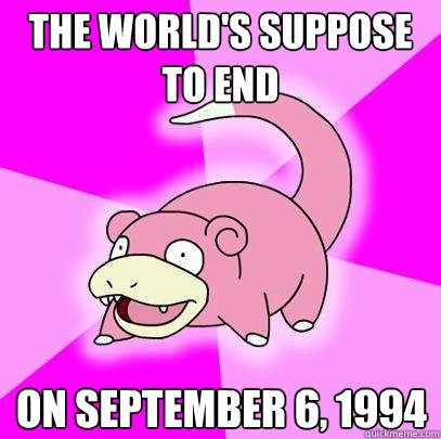 The world's suppose to end on september 6, 1994  Slowpoke