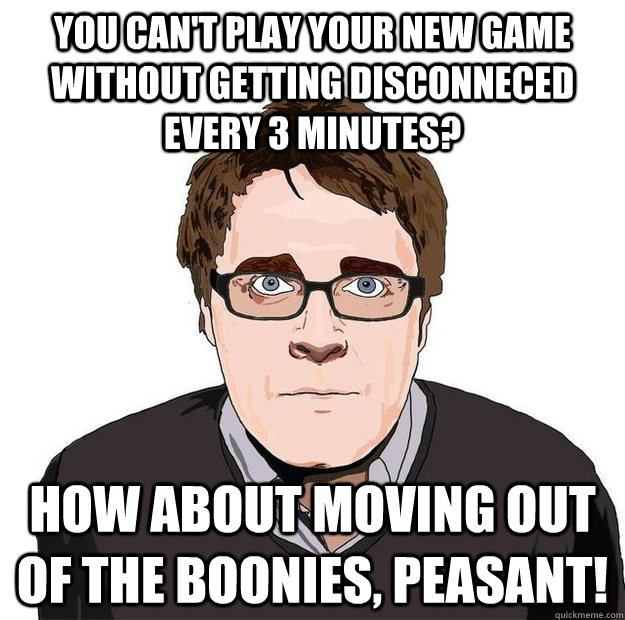 You can't play your new game without getting disconneced every 3 minutes? How about moving out of the boonies, peasant!  Always Online Adam Orth