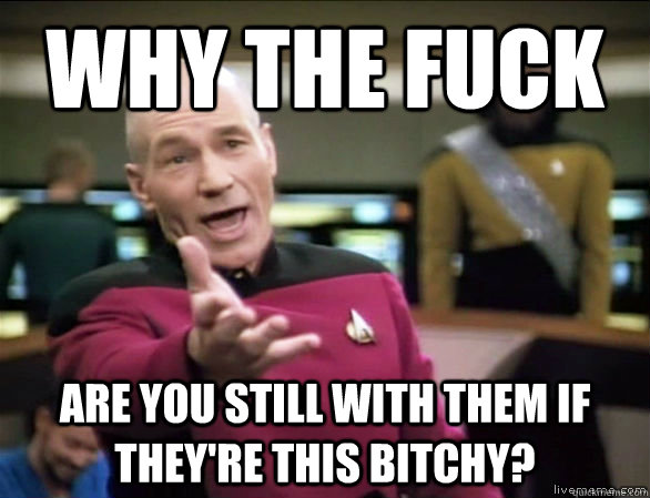 Why the fuck are you still with them if they're this bitchy?  Annoyed Picard HD