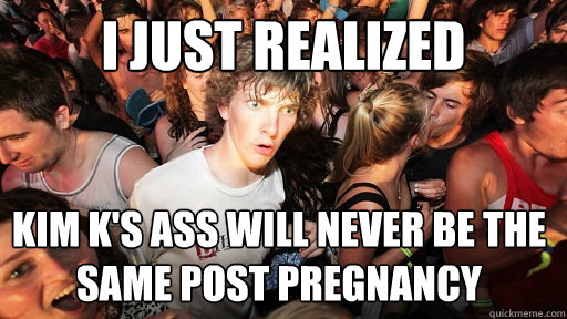 I just realized  Kim K's ASS will never be the same post pregnancy  Sudden Clarity Clarence
