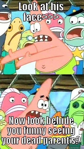LOOK AT HIS FACE>>> NOW LOOK BEHIDE YOU FUNNY SEEING YOUR DEAD PARENT'S? Push it somewhere else Patrick