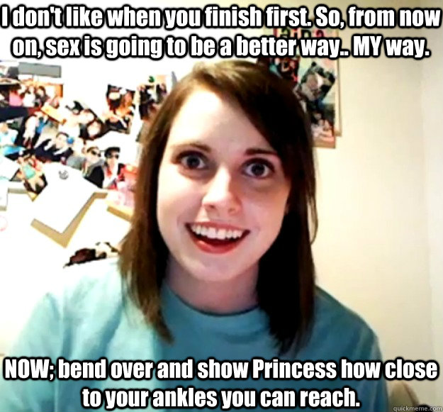 I don't like when you finish first. So, from now on, sex is going to be a better way.. MY way. NOW; bend over and show Princess how close to your ankles you can reach.  Overly Attached Girlfriend