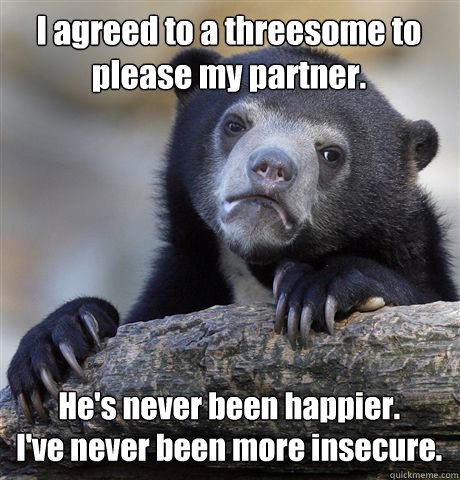 I agreed to a threesome to please my partner.  He's never been happier. 
I've never been more insecure.   Confession Bear